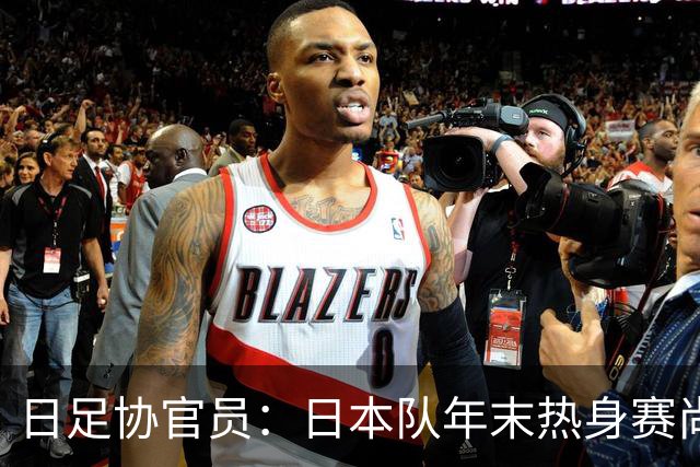 日足协官员：日本队年末热身赛尚未敲定；球员需调整好状态